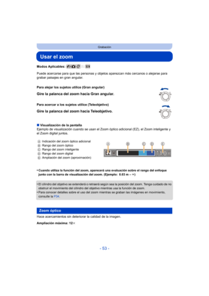 Page 53- 53 -
Grabación
Usar el zoom
Modos Aplicables: 
Puede acercarse para que las personas y objetos aparezcan más cercanos o alejarse para 
grabar paisajes en gran angular.
∫ Visualización de la pantalla
Ejemplo de visualización cuando se usan el Zoom  óptico adicional (EZ), el Zoom inteligente y 
el Zoom digital juntos.
•
Cuando utiliza la función del zoom, aparecerá una evaluación sobre el rango del enfoque 
junto con la barra de visualización del zoom. (Ejemplo: 0.03 m –  ¶)
•El cilindro del objetivo se...