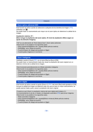 Page 54- 54 -
Grabación
Esta función se activa cuando se selecciona cualquiera de los tamaños de imagen  (P75) 
indicados con  .
Se puede hacer un acercamiento aún mayor con el zoom óptico sin deteriorar la calidad de la 
imagen.
Ampliación máxima: 27 k
(Esto incluye la ampliación del zoom óptico. El nivel de ampliación difiere según en 
ajuste de [Tamaño Imagen].)
•
“EZ” es una abreviación de “Extra Optical Zoom” (Zoom óptico adicional).•Esta función no es posible en los siguientes casos.–[Arte...