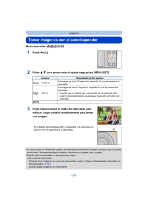 Page 59- 59 -
Grabación
Tomar imágenes con el autodisparador
Modos Aplicables: 
1Pulse 2 [ë].
2Pulse  3/4 para seleccionar el ajuste luego pulse [MENU/SET].
•Si usa el zoom, el cilindr o del objetivo se extenderá o retraerá. Esto podría provocar que la cámara 
se inclinara. Se recomienda que instale la cámara en un trípode u otro soporte.
•Esta función no es posible en los siguientes casos.–En modo de autorretrato
(Cuando tome imágenes en modo de autorretrato,  puede configurar el disparador automático en...