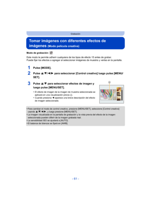 Page 61- 61 -
Grabación
Tomar imágenes con diferentes efectos de 
imágenes 
(Modo película creativa)
Modo de grabación: 
Este modo le permite adherir cualquiera de los tipos de efecto 15 antes de grabar.
Puede fijar los efectos a agregar al seleccionar imágenes de muestra y verlas en la pantalla.
1Pulse [MODE].
2Pulse  3/4/2/ 1 para seleccionar [Control creativo] luego pulse [MENU/
SET].
3Pulse  3/4 para seleccionar efectos de imagen y 
luego pulse [MENU/SET].
•El efecto de imagen de la imagen de muestra...