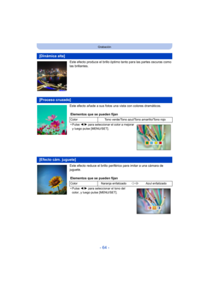 Page 64- 64 -
Grabación
Este efecto produce el brillo óptimo tanto para las partes oscuras como 
las brillantes.
Este efecto añade a sus fotos una vista con colores dramáticos.
Este efecto reduce el brillo periférico para imitar a una cámara de 
juguete.
[Dinámica alta]
[Proceso cruzado]
Elementos que se pueden fijan
Color Tono verde/Tono azul/Tono amarillo/Tono rojo
•Pulse 2/1 para seleccionar el color a mejorar 
y luego pulse [MENU/SET].
[Efecto cám. juguete]
Elementos que se pueden fijan
Color Naranja...