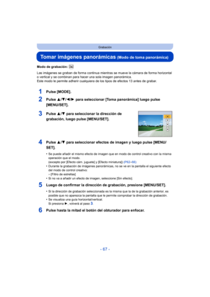 Page 67- 67 -
Grabación
Tomar imágenes panorámicas (Modo de toma panorámica)
Modo de grabación: 
Las imágenes se graban de forma continua mientras se mueve la cámara de forma horizontal 
o vertical y se combinan para hacer una sola imagen panorámica.
Este modo le permite adherir cualquiera de los tipos de efectos 13 antes de grabar.
1Pulse [MODE].
2Pulse 3/4/2/ 1 para seleccionar [Toma panorámica] luego pulse 
[MENU/SET].
3Pulse  3/4 para seleccionar la dirección de 
grabación, luego pulse [MENU/SET].
4Pulse...