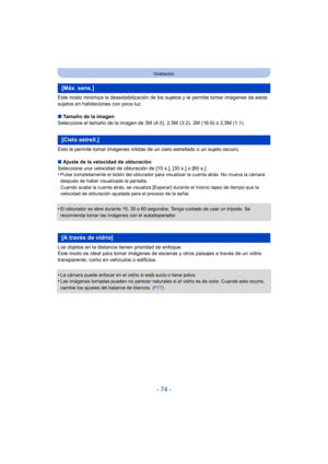 Page 74- 74 -
Grabación
Este modo minimiza la desestabilización de los sujetos y le permite tomar imágenes de estos 
sujetos en habitaciones con poca luz.
∫Tamaño de la imagen
Seleccione el tamaño de la imagen de 3M (4:3), 2,5M (3:2), 2M (16:9) o 2,5M (1:1).
Esto le permite tomar imágenes nítidas de un cielo estrellado o un sujeto oscuro.
∫ Ajuste de la velocidad de obturación
Seleccione una velocidad de obturación de [15 s.], [30 s.] o [60 s.].
•
Pulse completamente el botón del obturador para visualizar la...