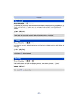 Page 81- 81 -
Grabación
Modos Aplicables: 
El contraste y la exposición se ajustarán automáticamente cuando haya una gran diferencia en 
el brillo entre el fondo y el sujeto, para que la imagen se aproxime lo máximo posible a la 
realidad.
Ajustes: [ON]/[OFF]
•
Según sean las condiciones, el efecto de la compensación podría no lograrse.
Modos Aplicables: 
La ampliación del zoom se puede aumentar mientras se minimiza el deterioro de la calidad de 
la imagen.
Ajustes: [ON]/[OFF]
•
Consulte la  P54 para los...