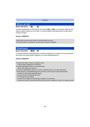 Page 84- 84 -
Grabación
Modos Aplicables: 
Cuando se selecciona la reducción de ojos rojos ([ ], [ ]), la corrección digital de ojos 
rojos se realiza cuando se usa el flash. La cámara detecta automáticamente los ojos rojos y 
corrige la imagen.
Ajustes: [ON]/[OFF]
•
Esta función se activa sólo cuando la cámara detecta una cara.•En determinadas circunstancias, los ojos rojos no pueden corregirse.
Modos Aplicables: 
La cámara detecta la desestab ilización durante la grabación y la corrige en forma automática,...