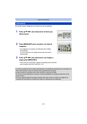 Page 91- 91 -
Reproducción/Edición
Se pueden buscar imágenes por la fecha en que se grabaron.
•
La fecha de grabación de la imagen seleccionada en la pantalla de reproducción se convierte en la 
fecha seleccionada cuando se visualiza antes la pantalla del calendario.
•Puede visualizar el calendario entre enero de 2000 y diciembre de 2099.•Si la fecha no está ajustada en la cámara, la fecha de grabación se ajustará a partir del uno de 
enero de 2015.
•Si toma imágenes después de ajustar el desti no del viaje en...