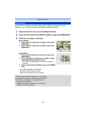 Page 95- 95 -
Reproducción/Edición
Para permitir la publicación sencilla en páginas webs, adjuntos a mensajes de correo 
electrónico, etc., se reduce el tamaño de la imagen (cantidad de píxeles).
1Seleccione [Camb. tam.] en el menú [Reproducción].
2Pulse 3/4 para seleccionar [ÚNICO] o [MULT.] luego pulse [MENU/SET].
•Puede configurar hasta 50 imágenes a la vez en [MULT.].
•La calidad de la imagen con nuevo tamaño será inferior.•Esta función no es posible en los siguientes casos.–Imágenes en movimiento
–Imágenes...