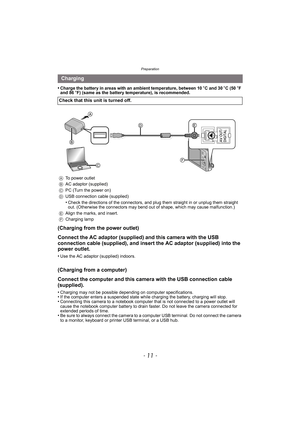 Page 11- 11 -
Preparation
•Charge the battery in areas with an ambient temperature, between 10oC and 30 oC (50 oF 
and 86 oF) (same as the battery temperature), is recommended.
(Charging from the power outlet)
Connect the AC adaptor (supplied) and this camera with the USB 
connection cable (supplied), and insert the AC adaptor (supplied) into the 
power outlet.
•Use the AC adaptor (supplied) indoors.
(Charging from a computer)
Connect the computer and this camera with the USB connection cable 
(supplied)....