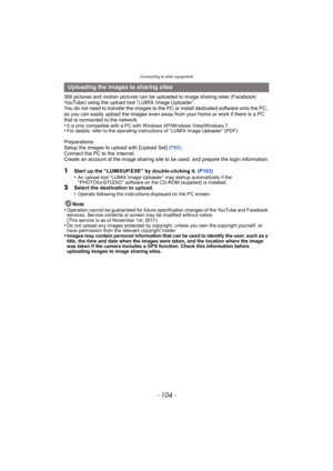 Page 104Connecting to other equipment
- 104 -
Still pictures and motion pictures can be uploaded to image sharing sites (Facebook/
YouTube) using the upload tool “LUMIX Image Uploader”.
You do not need to transfer the images to the PC or install dedicated software onto the PC, 
so you can easily upload the images even away from your home or work if there is a PC 
that is connected to the network.
•
It is only compatible with a PC with Windows XP/Windows Vista/Windows 7.•For details, refer to the operating...