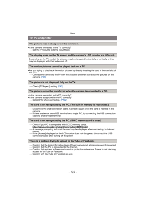 Page 125- 125 -
Others
•Is the camera connected to the TV correctly?> Set the TV input to External Input Mode.
•Depending on the TV model, the pictures may be  elongated horizontally or vertically or they 
may be displayed with their edges cut off.
•Are you trying to play back the motion pictures by directly inserting the card in the card slot of 
the TV? > Connect the camera to the TV with the AV cable and then play back the pictures on the 
camera.  (P97)
> Check [TV Aspect] setting.  (P43)
•Is the camera...