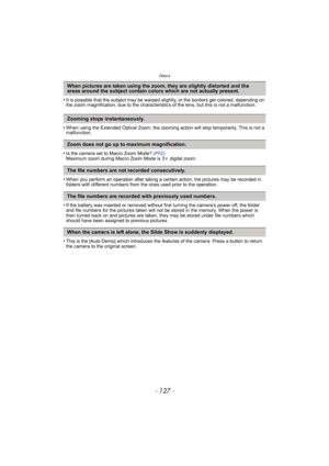 Page 127- 127 -
Others
•It is possible that the subject may be warped slightly, or the borders get colored, depending on 
the zoom magnification, due to the characteristics of the lens, but this is not a malfunction.
•When using the Extended Optical Zoom, the zooming action will stop temporarily. This is not a 
malfunction.
•Is the camera set to Macro Zoom Mode?  (P52)
Maximum zoom during Macro Zoom Mode is 3 k digital zoom.
•When you perform an operation after taking a certain action, the pictures may be...