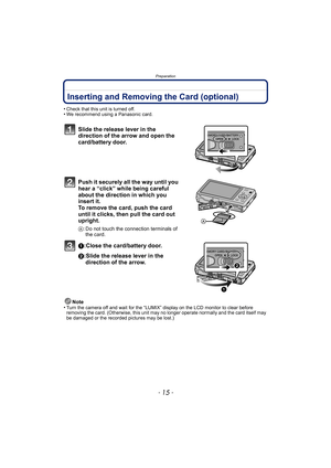 Page 15- 15 -
Preparation
Inserting and Removing the Card (optional)
•Check that this unit is turned off.•We recommend using a Panasonic card.
Slide the release lever in the 
direction of the arrow and open the 
card/battery door.
Push it securely all the way until you 
hear a “click” while being careful 
about the direction in which you 
insert it. 
To remove the card, push the card 
until it clicks, then pull the card out 
upright.
A: Do not touch the connection terminals of 
the card.
1:Close the...