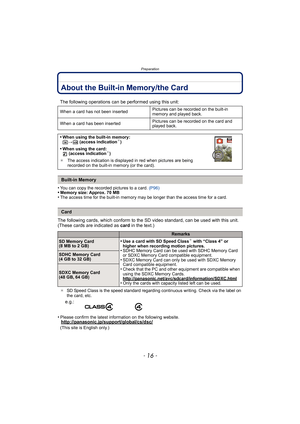 Page 16Preparation
- 16 -
About the Built-in Memory/the Card
•You can copy the recorded pictures to a card. (P96)•Memory size: Approx. 70 MB•The access time for the built-in memory may be longer than the access time for a card.
The following cards, which conform to the SD video standard, can be used with this unit.
(These cards are indicated as card in the text.)
¢SD Speed Class is the speed standard regarding continuous writing. Check via the label on 
the card, etc.
•Please confirm the latest information on...