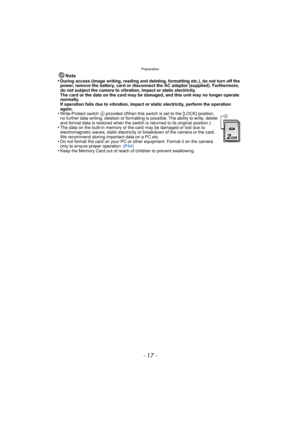 Page 17- 17 -
Preparation
Note
•During access (image writing, reading and deleting, formatting etc.), do not turn off the 
power, remove the battery, card or disconnect the AC adaptor (supplied). Furthermore, 
do not subject the camera to vibration, impact or static electricity.
The card or the data on the card may be damaged, and this unit may no longer operate 
normally.
If operation fails due to vibration, impact or static electricity, perform the operation 
again.
•Write-Protect switch A provided (When this...