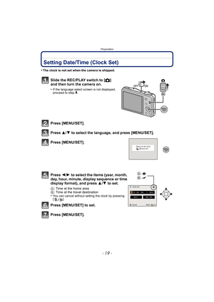 Page 19- 19 -
Preparation
Setting Date/Time (Clock Set)
•The clock is not set when the camera is shipped.
Slide the REC/PLAY switch to [!] 
and then turn the camera on.
•If the language select screen is not displayed, 
proceed to step4.
Press [MENU/SET].
Press  3/4 to select the language, and press [MENU/SET].
Press [MENU/SET].
Press  2/1 to select the items (year, month, 
day, hour, minute, display sequence or time 
display format), and press  3/4 to set.
A: Time at the home area
B : Time at the travel...