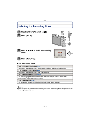 Page 22Basic
- 22 -
BasicSelecting the Recording Mode
∫List of Recording Modes
Note
•
When the mode has been switched from Playback Mode to Recording Mode, the previously set 
Recording Mode will be set.
Slide the REC/PLAY switch to [ !].
Press [MODE].
Press  3/4/2/ 1 to select the Recording 
Mode.
Press [MENU/SET].
¦Intelligent Auto Mode  (P23)
The subjects are recorded using settings  automatically selected by the camera.
!Normal Picture Mode (P26)
The subjects are recorded  using your own settings.
Miniature...