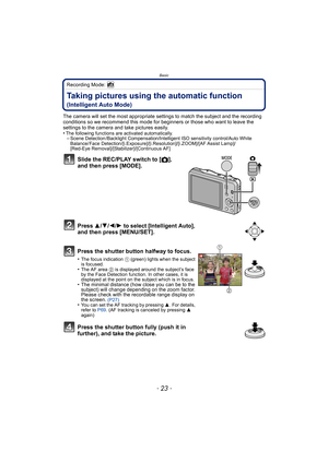 Page 23- 23 -
Basic
Recording Mode: 
Taking pictures using the automatic function 
(Intelligent Auto Mode)
The camera will set the most appropriate settings to match the subject and the recording 
conditions so we recommend this mode for beginners or those who want to leave the 
settings to the camera and take pictures easily.
•
The following functions are activated automatically.–Scene Detection /Backlight Compensation/Intelligent ISO sensitivity control/Auto White 
Balance/ Face...