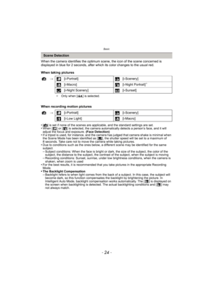Page 24Basic
- 24 -
When the camera identifies the optimum scene, the icon of the scene concerned is 
displayed in blue for 2 seconds, after which its color changes to the usual red.
When taking pictures
When recording motion pictures
•
[¦] is set if none of the scenes are applicable, and the standard settings are set.•When [ ] or [ ] is selected, the camera automatically detects a person’s face, and it will 
adjust the focus and exposure. (Face Detection)
•If a tripod is used, for instance, and the camera has...