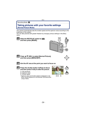 Page 26Basic
- 26 -
Recording Mode: 
Taking pictures with your favorite settings 
(Normal Picture Mode)
The camera automatically sets the shutter speed and the aperture value according to the 
brightness of the subject.
You can take pictures with greater freedom by changing various settings in the [Rec] 
menu.
Slide the REC/PLAY switch to [ !], 
and then press [MODE].
Press  3/4/2/ 1 to select [Normal Picture], 
and then press [MENU/SET].
Aim the AF area at the point you want to focus on.
Press the shutter...