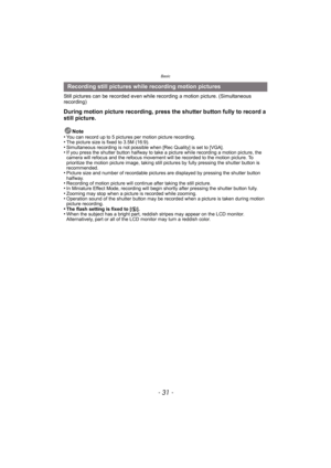 Page 31- 31 -
Basic
Still pictures can be recorded even while recording a motion picture. (Simultaneous 
recording)
During motion picture recording, press the shutter button fully to record a 
still picture.
Note
•You can record up to 5 pictures per motion picture recording.•The picture size is fixed to 3.5M (16:9).•Simultaneous recording is not possible when [Rec Quality] is set to [VGA].•If you press the shutter button halfway to take a picture while recording a motion picture, the 
camera will refocus and...