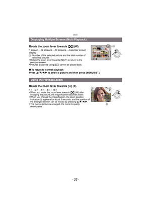 Page 33- 33 -
Basic
Rotate the zoom lever towards [L] (W).
1 screen >12 screens >30 screens >Calendar screen 
display
A Number of the selected picture and the total number of 
recorded pictures
•Rotate the zoom lever towards [ Z] (T) to return to the 
previous screen.
•Pictures displayed using [ ] cannot be played back.
∫ To return to normal playback
Press  3/4 /2 /1  to select a picture and then press [MENU/SET].
Displaying Multiple Screens (Multi Playback)
Using the Playback Zoom
Rotate the zoom lever towards...