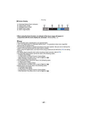 Page 48Recording
- 48 -
∫Screen display
•
When using the Zoom function, an estimate of the focus range will appear in 
conjunction with the zoom display bar. [Example: 0.5 m (1.6 ft.) – ¶]
Note
•The indicated zoom magnification is an approximation.• “EZ” is an abbreviation of “Extended Optical Zoom”. It is possible to take more magnified 
pictures with the optical zoom.
•The lens barrel extends or retracts according to the zoom position. Be sure not to interrupt the 
motion of the lens barrel while the zoom...