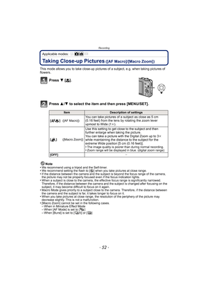 Page 52Recording
- 52 -
Applicable modes: 
Taking Close-up Pictures ([AF Macro]/[Macro Zoom])
This mode allows you to take close-up pictures  of a subject, e.g. when taking pictures of 
flowers.
Press  4 [#].
Press  3/4 to select the item and then press [MENU/SET].
Note
•We recommend using a tripod and the Self-timer.•We recommend setting the flash to [ Œ] when you take pictures at close range.•If the distance between the camera and the subject is beyond the focus range of the camera, 
the picture may not be...