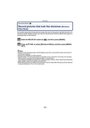 Page 55- 55 -
Recording
Recording Mode: 
Record pictures that look like dioramas (Miniature 
Effect Mode)
By creating areas that are blurred and areas that  are not, the picture will look like that of a 
miniature model. Motion pictures can also be recorded with diorama effects that appear to 
be played back in fast forward.
Slide the REC/PLAY switch to [ !], and then press [MODE].
Press  3/4/2/ 1 to select [Miniature Effect], and then press [MENU/
SET].
Note
•Display of the recording screen will be delayed mo...