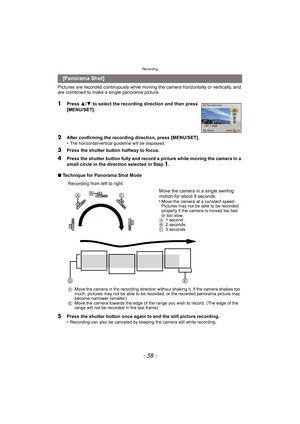 Page 58Recording
- 58 -
Pictures are recorded continuously while moving the camera horizontally or vertically, and 
are combined to make a single panorama picture.
1Press  3/4  to select the recording direction and then press 
[MENU/SET].
2After confirming the recording direction, press [MENU/SET].
•The horizontal/vertical guideline will be displayed.
3Press the shutter button halfway to focus.
4Press the shutter button fully and record a picture while moving the camera in a 
small circle in the direction...