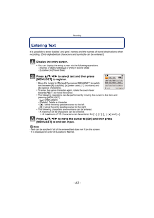 Page 63- 63 -
Recording
RecordingEntering Text
It is possible to enter babies’ and pets’ names and the names of travel destinations when 
recording. (Only alphabetical characters and symbols can be entered.)
Display the entry screen.
•You can display the entry screen via the following operations.–[Name] of [Baby1]/[Baby2] or [Pet] in Scene Mode–[Location] in [Travel Date]
Press  3/4/2/ 1 to select text and then press 
[MENU/SET] to register.
•Move the cursor to [ ] and then press [MENU/SET] to switch 
text...