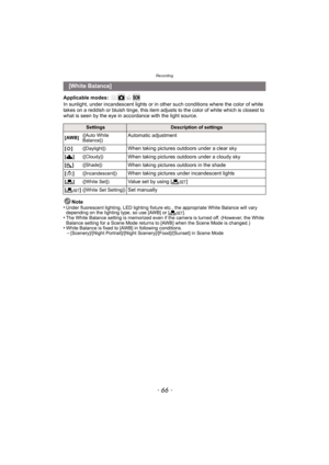 Page 66Recording
- 66 -
Applicable modes: 
In sunlight, under incandescent lights or in other such conditions where the color of white 
takes on a reddish or bluish tinge, this item adjusts to the color of white which is closest to 
what is seen by the eye in ac cordance with the light source.
Note
•
Under fluorescent lighting, LED lighting fixture etc., the appropriate White Balance will vary 
depending on the lighting type, so use [AWB] or [ Ó].
•The White Balance setting is memorized even if the camera is...