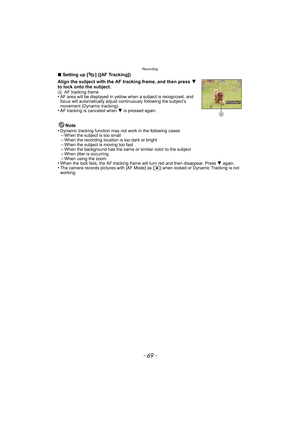 Page 69- 69 -
Recording
∫Setting up [ ] ([AF Tracking])
Align the subject with the AF tracking frame, and then press  4 
to lock onto the subject.
A AF tracking frame•AF area will be displayed in yellow when a subject is recognized, and 
focus will automatically adjust continuously followi ng the subject’s 
movement (Dynamic tracking).
•AF tracking is canceled when  4 is pressed again.
Note
•Dynamic tracking function may not work in the following cases:–When the subject is too small–When the recording location...