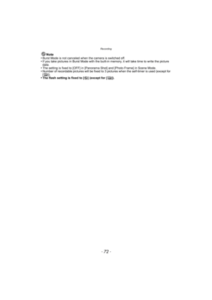 Page 72Recording
- 72 -
Note
•Burst Mode is not canceled when the camera is switched off.•If you take pictures in Burst Mode with the built-in memory, it will take time to write the picture 
data.
•The setting is fixed to [OFF] in [Panorama Shot] and [Photo Frame] in Scene Mode.•Number of recordable pictures will be fixed to 3 pi ctures when the self-timer is used (except for 
[]).
•The flash setting is fixed to [ Œ] (except for [ ]). 