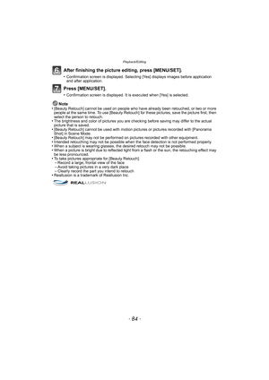 Page 84Playback/Editing
- 84 -
After finishing the picture editing, press [MENU/SET].
•Confirmation screen is displayed. Selecting [Yes] displays images before application 
and after application.
Press [MENU/SET].
•Confirmation screen is displayed. It is executed when [Yes] is selected.
Note
•[Beauty Retouch] cannot be used on people who have already been retouched, or two or more 
people at the same time. To use [Beauty Retouch] for these pictures, save the picture first, then 
select the person to retouch....