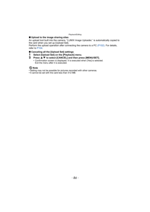Page 86Playback/Editing
- 86 -
∫Upload to the image sharing sites
An upload tool built into the camera, “LUMIX Image Uploader,” is automatically copied to 
the card when you set up [Upload Set].
Perform the upload operation after connecting the camera to a PC  (P102). For details, 
refer to  P104.
∫ Canceling all the [Upload Set] settings
1Select [Upload Set] on the [Playback] menu.2Press  3/4  to select [CANCEL] and then press [MENU/SET].
•Confirmation screen is displayed. It is executed when [Yes] is...