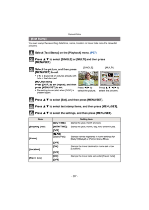 Page 87- 87 -
Playback/Editing
You can stamp the recording date/time, name, location or travel date onto the recorded 
pictures.
Select [Text Stamp] on the [Playback] menu. (P37)
Press 3/4 to select [SINGLE] or [MULTI] and then press 
[MENU/SET].
Press  3/4 to select [Set], and then press [MENU/SET].
Press  3/4 to select text stamp items, and then press [MENU/SET].
Press  3/4 to select the settings, and then press [MENU/SET].
 [Text Stamp]
Select the picture, and then press 
[MENU/SET] to set.
•[‘ ] is...