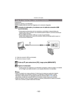 Page 102Conexión a otro equipo
- 102 -
Preparación:
Apague la cámara y el ordenador.
Quite la tarjeta antes de usar las imágenes en la memoria integrada.
Conecte el ordenador y la cámara con el cable de conexión USB 
(suministrado).
Pulse 3/4 para seleccionar [PC], luego pulse [MENU/SET].
Opere el ordenador.
•Puede guardar las imágenes en el ordenador al arrastrar y soltar la imagen o la carpeta 
con la imagen que desea transferir a una carpeta diferente en el ordenador.
Nota
•Utilice una batería con carga...