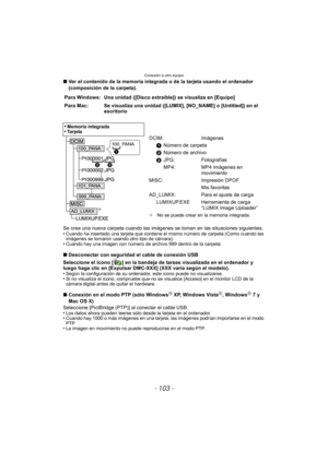 Page 103- 103 -
Conexión a otro equipo
∫Ver el contenido de la memoria integrada o de la tarjeta usando el ordenador 
(composición de la carpeta).
Se crea una nueva carpeta cuando las imágenes  se toman en las situaciones siguientes.
•
Cuando ha insertado una tarjeta que contiene el mismo número de carpeta (Como cuando las 
imágenes se tomaron usando otro tipo de cámara)
•Cuando hay una imagen con número de archivo 999 dentro de la carpeta
∫ Desconectar con seguridad el cable de conexión USB
Seleccione el icono...