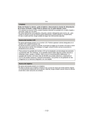 Page 113- 113 -
Otros
Antes de limpiar la cámara, quite la batería o desconecte la clavija de alimentación 
de la toma corriente. Luego frote la cámara con un paño blando y seco.
•
Si la cámara se ensucia mucho, puede limpiarse retirando la suciedad con un paño mojado y 
escurrido, luego con uno seco.
•No utilice disolventes como gasolina, diluyente, alcohol, detergentes para cocina, etc., para 
limpiar la cámara ya que de hacerlo podría deteriorarla y podría pelarse su revestimiento.
•Al usar un paño químico,...