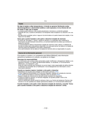 Page 115- 115 -
Otros
No deje la tarjeta a altas temperaturas, ni donde se generan fácilmente ondas 
electromagnéticas o electricidad estática o esté expuesta a la luz directa del sol.
No doble ni deje caer la tarjeta.
•
La tarjeta puede dañarse o bien puede perjudicarse o borrarse su contenido grabado.•Después del uso y cuando la almacena o la transporta meta la tarjeta en su estuche o en una 
bolsa.
•No deje entrar suciedad, polvo ni agua en los terminales en la parte trasera de la tarjeta, ni los 
toque con...