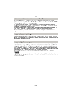 Page 116Otros
- 116 -
•Guarde la batería en un lugar frío y seco y con una temperatura relativamente estable: 
(Temperatura recomendada: de 15oC a 25 oC, Humedad recomendada: de 40%RH a 60%RH)
•Quite siempre de la cámara la batería y la tarjeta.•Si se deja la batería insertada en la cámara, ésta se descargará aunque la cámara esté 
apagada. Si la batería sigue estando en la cámara, ésta se descargará demasiado y podría 
llegar a ser inutilizable aunque se recargue.
•Cuando guarda la batería durante un largo...