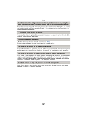 Page 127- 127 -
Otros
•Dependiendo de la ampliación del zoom y debido a las características del objetivo, es posible 
que el sujeto pueda resultar un poco deformado o bien colorarse los bordes, pero esto no es 
un funcionamiento defectuoso.
•Cuando utiliza el zoom óptico adicional, la acción del zoom se detendrá temporalmente. Esto 
no es un funcionamiento defectuoso.
•¿Está la cámara ajustada en el modo zoom macro? (P52)
El zoom máximo durante el modo zoom macro es el digital de 3 k.
•Cuando lleva a cabo una...