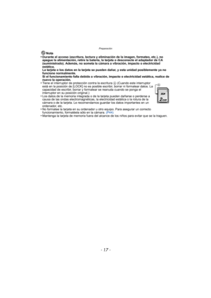 Page 17- 17 -
Preparación
Nota
•Durante el acceso (escritura, lectura y eliminación de la imagen, formateo, etc.), no 
apague la alimentación, retire la batería, la tarjeta o desconecte el adaptador de CA 
(suministrado). Además, no someta la cámara a vibración, impacto o electricidad 
estática.
La tarjeta o los datos en la tarjeta se pueden dañar, y esta unidad posiblemente ya no 
funcione normalmente.
Si el funcionamiento falla debido a vibración, impacto o electricidad estática, realice de 
nuevo la...