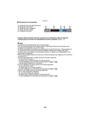 Page 48Grabación
- 48 -
∫Visualización de la pantalla
•
Cuando utiliza la función del zoom, aparecerá una evaluación sobre el rango del 
enfoque junto con la barra de visualización del zoom. (Ejemplo: 0.5 m –  ¶)
Nota
•La indicación de ampliación del zoom es aproximada.•“EZ” es la abreviatura de “Extra Optical Zoom” (Zoom óptico adicional). Se pueden tomar 
imágenes más ampliadas con el zoom óptico.
•El cilindro del objetivo se extiende o se retrae según la posición del zoom. Tenga cuidado de 
no interrumpir el...