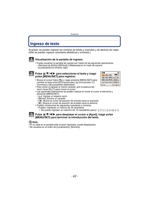 Page 63- 63 -
Grabación
GrabaciónIngreso de texto
Al grabar, se pueden ingresar los nombres de bebés y mascotas y de destinos de viajes. 
(Sólo se pueden ingresar caracteres alfabéticos y símbolos.)
Visualización de la pantalla de ingreso.
•Puede visualizar la pantalla de ingreso por medio de las siguientes operaciones.–[Nombre] de [Niños1]/[Niños2] o [Mascotas] en el modo de escena–[Localización] en [Fecha viaje]
Pulse 3/4/2/1 para seleccionar el texto y luego 
pulse [MENU/SET] para registrar.
•Mueva el cursor...
