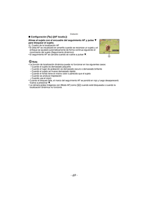 Page 69- 69 -
Grabación
∫Configuración [ ] ([AF localiz.])
Alinee el sujeto con el encuadre del seguimiento AF y pulse  4 
para bloquear el sujeto.
A Cuadro de la localización AF•El área AF se visualizará en amarillo  cuando se reconoce un sujeto y el 
enfoque se ajustará automáticamente de forma continua siguiendo el 
movimiento del sujeto (Seguimiento dinámico).
•El seguimiento AF se cancel a cuando se vuelve a pulsar  4.
Nota
•La función de localización dinámica puede no funcionar en los siguientes...