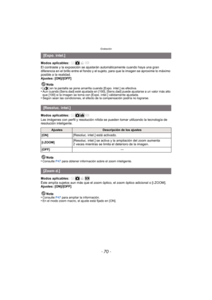 Page 70Grabación
- 70 -
Modos aplicables: 
El contraste y la exposición se ajustarán automáticamente cuando haya una gran 
diferencia en el brillo entre el fondo y el sujeto, para que la imagen se aproxime lo máximo 
posible a la realidad.
Ajustes: [ON]/[OFF]
Nota
•
[ ] en la pantalla se pone amarilla cuando [Expo. intel.] es efectiva.•Aun cuando [Sens.dad] esté ajustada en [100], [Sens.dad] puede ajustarse a un valor más alto 
que [100] si la imagen se toma con [Expo. intel.] válidamente ajustada.
•Según sean...