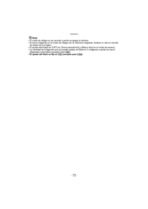 Page 72Grabación
- 72 -
Nota
•El modo de ráfaga no se cancela cuando se apaga la cámara.•Si toma imágenes en el modo de ráfaga con la me moria integrada, tardará un rato en escribir 
los datos de la imagen.
•El ajuste está fijado en [OFF] en [Toma panor ámica] y [Marco foto] en el modo de escena.•La cantidad de imágenes que se pueden grabar se fijará en 3 imágenes cuando se usa el 
disparador automático (excepto para [ ]).
•El ajuste del flash se fija en [Œ] (excepto para [ ]). 