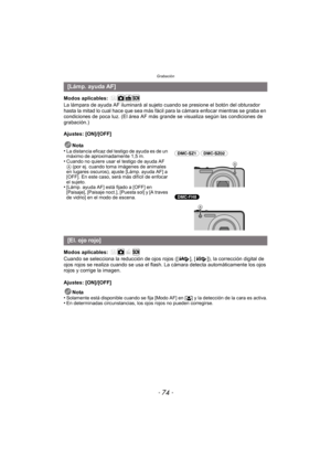 Page 74Grabación
- 74 -
Modos aplicables: 
La lámpara de ayuda AF iluminará al sujeto cuando se presione el botón del obturador 
hasta la mitad lo cual hace que sea más fácil para la cámara enfocar mientras se graba en 
condiciones de poca luz. (El área AF más grande se visualiza según las condiciones de 
grabación.)
Ajustes: [ON]/[OFF]
Nota
•
La distancia eficaz del testigo de ayuda es de un 
máximo de aproximadamente 1,5 m.
•Cuando no quiere usar el testigo de ayuda AF 
A (por ej. cuando toma imágenes de...