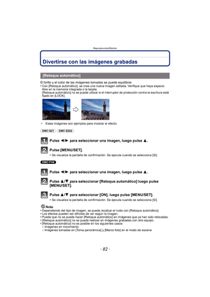 Page 82Reproducción/Edición
- 82 -
Reproducción/EdiciónDivertirse con las imágenes grabadas
El brillo y el color de las imágenes tomadas se puede equilibrar.
•Con [Retoque automático], se crea una nueva imagen editada. Verifique que haya espacio 
libre en la memoria integrada o la tarjeta.
[Retoque automático] no se puede utilizar si el interruptor de protección contra la escritura está 
fijado en [LOCK].
¢ Estas imágenes son ejemplos para mostrar el efecto.
(DMC-SZ1) (DMC-SZ02) 
Pulse 2/ 1 para seleccionar una...